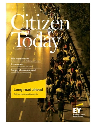 1July 2016Citizen Today
Citizen
TodayJuly 2016 Issue 23
Long road ahead
Solving the migration crisis
Rio regeneration
Exclusive interview with the Olympic city’s mayor
Litmus test
Inspiring young citizens with science
Supply chain command
Lessons from the French military
 