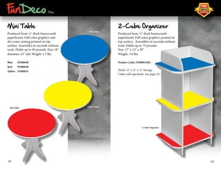 ® 
Play 
Mini Table 
Produced from ½" thick honeycomb 
paperboard. Full color graphics and 
dry erase coating printed on top 
surface. Assembles in seconds without 
tools. Holds up to 50 pounds. Size: 18" 
diameter, 21" tall, Weight: 1.7 lbs. 
Blue FD0004B 
Red FD0004R 
Yellow FD0004Y 
2-Cube Organizer 
Produced from ½" thick honeycomb 
paperboard. Full color graphics printed on 
top surface. Assembles in seconds without 
tools. Holds up to 75 pounds. 
Size: 17" x 12" x 30" 
Weight: 3.6 lbs. 
Product Code: FD0009ABG 
Holds 11" x 11" x 11" Storage 
Cubes sold seperately. (see page 21) 
Blue Table 
Red Table 
2-Cube Organizer 
Yellow Table 
18 19 
 