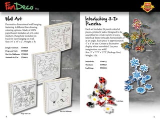 ® 
Play 
Wall Art 
Decorative dimensional wall hanging 
featuring 4 different line drawing 
coloring options. Made of 100% 
paperboard. Includes set of 6 color 
markers. Hang hole included on 
back for easy hanging on wall. 
Size: 10" x 10" x 2", Weight: 1 lb. 
Jungle Animals FD0026 
Dogs and Cats FD0029 
Hot Air Balloons FD0030 
Animals in Car FD0031 
Interlocking 3-D 
Puzzles 
Each set includes 24 puzzle colorful 
pieces, printed 2 sides. Designed to be 
assembled in a wide variety of ways. 
Interlock them vertically, horizontally or 
at an angle. Each piece is approximately 
4" x 4" in size. Creates a decorative 
display when assembled. Let your 
imagination run wild! 
Size: 5" x 7.75" x 2.75" (Package Size) 
Weight: 1 lb. 
Snowflake FD0022 
Monkeys FD0023 
Ladybugs FD0024 
Monkeys 
Snowflakes 
Ladybugs 
Jungle Animals 
Animals in Car 
Hot Air Balloons 
Dogs and Cats 
4 5 
 