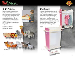 ® 
Play 
3-D Animals 
Set of 5 creatures printed full color, 
2 sides on ¼" thick honeycomb 
paperboard. Each animal is composed 
of 3 puzzle pieces, designed for easy 
assembly. Great for developing motor 
skills in young children. Fun and 
animated graphics will brighten up 
any play area. 
Size: 11" x 8.5" x 1.5" (Package Size) 
Weight: 1 lb. 
Jungle Animals FD0025 
Dogs and Cats FD0028 
Doll Closet 
Designed for use with American Girl 
or My Life As doll sets. Printed in full 
color attractive, fun graphics. Comes 
with set of 12 clothing hangers and 
a wooden dowel hanging rod. Closet 
made with ½” thick honeycomb 
paperboard construction. Storage shelf 
for accessories is included. Packs flat and 
assembles in seconds without tools. 
Size: 19" x 27" x 12", Weight: 2 lbs. 
FD0041 
Jungle Animals 
Dogs and Cats 
Doll Closet 
6 7 
 