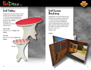 ® 
Play 
Doll Tables 
Designed for use with American Girl 
and My Life As doll sets. Made with 
¼” thick honeycomb paperboard 
construction. Printed in full color 
attractive, fun graphics. 
Packs flat and 
assembles in seconds 
without tools. 
Kitchen Table 
Size: 12.5" x 7" x 7", Weight: .5 lbs. 
FD0039 
Side Table 
Size: 5.5" x 5.5" x 6.5", Weight: .2 lbs. 
FD0038 
Doll Scenic 
Backdrop 
Designed for use with American Girl 
and My Life As doll sets. Made with 
¼” thick honeycomb paperboard 
construction. Features 4 different 
scenic backdrops printed in full color 
photo realistic themes. Packs flat and 
assembles in seconds without tools. 
Size: 48" x 48" x 24" 
Weight: 4 lbs. 
FD0040 
Doll Scenic 
Backdrop 
Kitchen Table 
Side Table 
8 9 
 