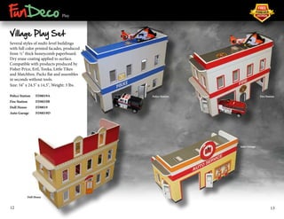 ® 
Play 
Village Play Set 
Several styles of multi-level buildings 
with full color printed facades, produced 
from ½" thick honeycomb paperboard. 
Dry erase coating applied to surface. 
Compatible with products produced by 
Fisher Price, Ertl, Tonka, Little Tikes 
and Matchbox. Packs flat and assembles 
in seconds without tools. 
Size: 34" x 24.5" x 14.5", Weight: 3 lbs. 
Police Station FD0019A 
Fire Station FD0019B 
Doll House FD0019 
Auto Garage FD0019D 
Police Station Fire Station 
Doll House 
Auto Garage 
12 13 
 