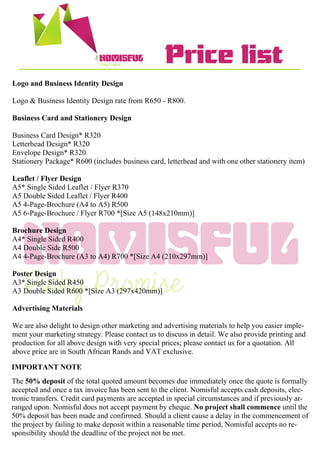 NOMISFUL
NOMISFUL Price list
Logo and Business Identity Design
Logo & Business Identity Design rate from R650 - R800.
Business Card and Stationery Design
Business Card Design* R320
Letterhead Design* R320
Envelope Design* R320
Stationery Package* R600 (includes business card, letterhead and with one other stationery item)
Leaflet / Flyer Design
A5* Single Sided Leaflet / Flyer R370
A5 Double Sided Leaflet / Flyer R400
A5 4-Page-Brochure (A4 to A5) R500
A5 6-Page-Brochure / Flyer R700 *[Size A5 (148x210mm)]
Brochure Design
A4* Single Sided R400
A4 Double Side R500
A4 4-Page-Brochure (A3 to A4) R700 *[Size A4 (210x297mm)]
Poster Design
A3* Single Sided R450
A3 Double Sided R600 *[Size A3 (297x420mm)]
Advertising Materials
We are also delight to design other marketing and advertising materials to help you easier imple-
ment your marketing strategy. Please contact us to discuss in detail. We also provide printing and
production for all above design with very special prices; please contact us for a quotation. All
above price are in South African Rands and VAT exclusive.
IMPORTANT NOTE
The 50% deposit of the total quoted amount becomes due immediately once the quote is formally
accepted and once a tax invoice has been sent to the client. Nomisful accepts cash deposits, elec-
tronic transfers. Credit card payments are accepted in special circumstances and if previously ar-
ranged upon. Nomisful does not accept payment by cheque. No project shall commence until the
50% deposit has been made and confirmed. Should a client cause a delay in the commencement of
the project by failing to make deposit within a reasonable time period, Nomisful accepts no re-
sponsibility should the deadline of the project not be met.
 