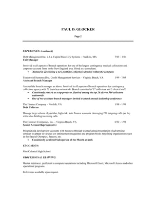PAUL D. GLOCKER
Page 2
EXPERIENCE: (continued)
Debt Management Inc. d.b.a. Capital Recovery Systems – Franklin, MA 7/03 – 1/04
Unit Manager
Involved in all aspects of branch operations for one of the largest contingency medical collections and
corporate account firms in the New England area. Hired as a consultant.
 Assisted in developing a new portfolio collections division within the company
Transworld Systems d.b.a. Credit Management Services – Virginia Beach, VA 1/99 - 7/03
Assistant Branch Manager
Assisted the branch manager as above. Involved in all aspects of branch operations for contingency
collection agency with 20 branches nationwide. Branch consisted of 12 collectors and 3 clerical staff.
 Consistently ranked as a top producer. Ranked among the top 20 of over 500 collectors
nationwide
 One of two assistant branch managers invited to attend annual leadership conference
The Finance Company – Norfolk, VA 1/98 - 1/99
Debt Collector
Manage large volume of past due, high-risk, auto finance accounts. Averaging 250 outgoing calls per day
while also fielding incoming calls.
The Contract Companies, Inc. – Virginia Beach, VA 6/92 - 1/98
Senior Account Representative
Prospect and develop new accounts with business through telemarketing presentation of advertising
services to appear in various law enforcement magazines and program books benefiting organizations such
as the Special Olympics, Jaycees, etc.
 Consistently achieved Salesperson of the Month awards
EDUCATION:
First Colonial High School
PROFESSIONAL TRAINING:
Master skiptracer, proficient in computer operations including Microsoft Excel, Microsoft Access and other
specialized programs.
References available upon request.
 