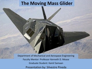 The Moving Mass Glider
Department of Mechanical and Aerospace Engineering
Faculty Mentor: Professor Kenneth D. Mease
Graduate Student: Kamil Samaan
Presentation by: Silvestre Pineda
 