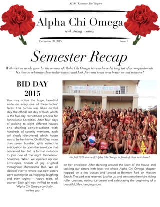 Alpha Chi Omega
real. strong. women
SDSU Gamma Nu Chapter
December 20, 2015 Issue 1
Semester Recap
With sixteen weeks gone by, the women of Alpha Chi Omega have achieved a long list of accomplishments.
It’s time to celebrate these achievements and look forward to an even better second semester!
BID DAY
2015
You may notice the huge, beautiful
smile on every one of these ladies’
faces! This picture was taken on Bid
Day, the ofﬁcial last day of Rush, which
is the ﬁve-day recruitment process for
Panhellenic Sororities. After four days
of walking to eight different houses
and sharing conversations with
hundreds of sorority members, each
girl slowly discovered which house
was to be her home. On Bid Day, more
than seven hundred girls waited in
anticipation to open the envelope that
contained her bid: a formal invitation
to join one of the eight Panhellenic
Sororities. When we opened up our
envelopes, shouts of joy erupted
throughout Montezuma Hall. We all
dashed over to where our new sisters
were waiting for us, hugging, laughing
and even crying - happy tears, of
course! Each girl was thrilled to read:
“Alpha Chi Omega cordially
invites you…”
the fall 2015 sisters of Alpha Chi Omega in front of their new home!
on her envelope! After dancing around the lawn of the house and
tackling our sisters with love, the whole Alpha Chi Omega chapter
hopped on a few busses and landed at Belmont Park on Mission
Beach. The park was reserved just for us, and we spent the night riding
roller coasters, eating ice cream and celebrating the beginning of a
beautiful, life-changing story.
 