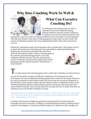 www.brainpowerconsulting.info & www.mastersofbusinessacademy.com
Why Does Coaching Work So Well &
What Can Executive
Coaching Do?
To understand why coaching works so well it is
important to first look at traditional training
programs offered in corporate settings. Employees
are typically sent off-site to attend a classroom style
presentation to learn new skills or techniques and then return to the office to try and implement
what they have learned. These types of training programs usually yield very poor results. The
amount of information learned to the actual implementation back in the work environment is
very low.
Despite this, participants mostly rate the programs with very high marks. The program was fun
to attend, the trainers were entertaining and very good speakers, and the participant leaves
thinking they have learned a great deal. But what I have
observed and academic studies confirm is that participants in
the corporate sponsored training programs very rarely
implement what they learned. They may return and try a
version of what they learned but that quickly fades into the
background and the material ascends to "binder heaven"….
Sound familiar?
The major reasons that training programs fail to yield results is that they are almost always a
one size fits all and the concepts are difficult to implement in the fast paced real world
environment. Not only do traditional learning programs fail to account for the unique features of
the work environment to which trainees return, they do not take into account the uniqueness of
the individual as they attempt to shape what they learned to make it comfortable for them to use.
Traditional training programs are like teaching someone to ski using a slide presentation and
some workbook exercises. They feel they learned the concepts but come to realize when they are
standing on top on the hill that something is missing.
A big myth told to me by employees thousands of times; "I know what I need to do…I just need to
do it". If you are saying this to yourself you are putting off understanding the reality beyond the
myth… that employees need coaches.
Coaching works because it bridges the gap between knowing what to do and turning that
knowledge into action and results. Coaching is a personalized process done by someone with an
expertise in development. Coaching can help the employee to capitalize on their strengths and
 