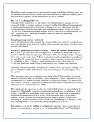www.brainpowerconsulting.info & www.mastersofbusinessacademy.com
The right approach to answering these questions still varies a great deal depending on whom you
ask, but input from several dozen coaches, and executives who have undergone coaching, does
provide a useful framework for how to think about the role of coaching.
The road to coaching runs two ways
Although both the organization and the executive must be committed to coaching for it to be
successful, the idea to engage a coach can originate from either HR and leadership development
professionals or from executives themselves. In the past, it has more often sprung from the
organizational side. But given the growing track record of coaching as a tool for fast movers,
"We see more executives choosing coaching as a proactive component of their professional life,"
says Cheryl Leitschuh, a leadership development consultant with RSM McGladrey
(Bloomington, Minnesota).
Executive coaching is not an end in itself
In spite of its apparently robust potential, the very act of taking on a coach will not help advance
your career. In other words, don't seek coaching just because other fast movers in the firm seem
to be benefiting from it.
Coaching is effective for executives who can say, "I want to get over there, but I'm not sure
how to do it," says James Hunt, an associate professor of management at Babson College and
coauthor of The Coaching Manager (Sage Publications, 2002). "Coaching works best when you
know what you want to get done." Perhaps, in spite of your outstanding track record, you haven't
yet gained the full interpersonal dexterity required of senior managers—for example, you're not
yet a black belt in the art of influence, which is so important in the modern networked
organization. Honing such a skill might be an appropriate goal for a coaching assignment.
But simply having a clear purpose won't guarantee coaching value, says Michael Goldberg. "You
have to be open to feedback and willing to create positive change. If not, coaching may not be
the answer."
There are certain times when executives are most likely to benefit from coaching. Executives
should seek coaching "when they feel that a change in behavior—either for themselves or their
team members—can make a significant difference in the long-term success of the organization,"
says Marshall Goldsmith, a high-profile executive coach and author of eighteen books, including
The Leader of the Future (Jossey-Bass, 1996).
More specifically, the experts say, coaching can be particularly effective in times of change for
an executive. That includes promotions, stretch assignments, and other new challenges. While
you may be confident in your abilities to take on new tasks, you may feel that an independent
sounding board would be beneficial in helping you achieve a new level of performance,
especially if close confidants are now reporting to you. More so, you may recognize that
succeeding in a new role requires skills that you have not needed to rely on in the past; a coach
may help sharpen those skills, particularly when you need to do so on the fly.
But coaching is not just for tackling new assignments. It can also play an invigorating role.
Coaches can help executives "develop new ways to attack old problems," says Vicky Gordon,
 
