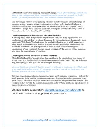 www.brainpowerconsulting.info & www.mastersofbusinessacademy.com
CEO of the Gordon Group coaching practice in Chicago. "When efforts to change yourself, your
team, or your company have failed—you are frustrated or burned out—a coach can be the
outside expert to help you get to the root cause and make fundamental changes."
One increasingly common use of coaching for senior executives focuses on the challenges of
managing younger workers, and on helping executives better understand and lead a new
generation of employees whose work ethics and values are different, says Stephen Fairley,
president of Chicago-based Today's Leadership Coaching and coauthor of Getting Started in
Personal and Executive Coaching (Wiley, 2003).
Coaching engagements should be part of a larger initiative:
"Coaching works when it's systematic," says Babson's Hunt, and many organizations use
coaching as an integrated part of a larger leadership development program. Increasingly, firms
incorporate "360-degree" feedback, using the results to indicate areas in which an executive
might benefit from working with a coach. Has your feedback revealed an area in which you
would like to improve? Is it a skill you need to refine in order to advance through the
organization? Would you benefit from an outside perspective? The answers to these questions
help gauge the potential value of coaching.
Coaching can provide benefits not available elsewhere
"One of the big benefits of a coach is that they aren't tied to the organization, your friends, or
anyone else," says Washington, D.C.-based executive coach Linda Finkle. "They are tied to you
only, so they support what you want and where you want to go.
"Even our families, who want the best for us, can't be unbiased or totally objective. What you do
or do not do impacts them, whether it's positive or negative. A coach is not impacted by your
decisions, your wins or losses, or anything else."
As Finkle notes, this doesn't mean that company goals aren't supported by coaching—indeed, the
coach was most likely hired by the company to support the executive's efforts to achieve those
goals. Even so, the role of the coach is not to represent specific company needs or interests. "The
perspectives they provide, the alternatives discussed, and everything else has no agenda except to
support the coachee," she says.
Schedule an free consultation: sakira@brainpowerconsulting.info or
call 773-491-1028 for an organizational assessment.
 