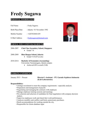 Fredy Sugawa
PERSONAL INFORMATION
Full Name : Fredy Sugawa
Birth Place/Date : Jakarta / 01 November 1992
Mobile Number : +6287838481439
E-Mail Address : Fredysugawa@hotmail.com
FORMAL EDUCATION BACKGROUND
2006-2007 Chai Chee Secondary School, Singapore
 Grade 7-8
2008-2009 Bina Bangsa School, Jakarta
 Grade 9-10 (O’Levels)
2010-2014 Bachelor of Economics (Accounting)
Universitas Tarumanagara, Jakarta campus
 Achieved GPA overall (3.00)
WORKING EXPERIENCE
January 2015 – Present Director’s Assistant – PT. Garuda Sejahtera Indonesia
(iLab Laboratories)
Responsibilities:
• Arrange recruitment to meet the company requirements - especially analysts.
• Preparation and management of payroll.
• Negotiating and managing the contracts with employee.
• Manage employee training sessions and meetings.
• Pre-selection and selection of candidates for final negotiation with company decision
makers.
• Supervise employees work and check their work performances.
• Analyzes monthly cash outflow and limits unnecessary purchases.
• Book accommodations for working outside the city.
• Responsible for clients database input
 
