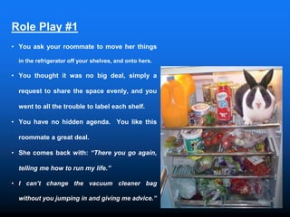 Role Play #1
• You ask your roommate to move her things
in the refrigerator off your shelves, and onto hers.
• You thought it was no big deal, simply a
request to share the space evenly, and you
went to all the trouble to label each shelf.
• You have no hidden agenda. You like this
roommate a great deal.
• She comes back with: “There you go again,
telling me how to run my life.”
• I can’t change the vacuum cleaner bag
without you jumping in and giving me advice.”
 