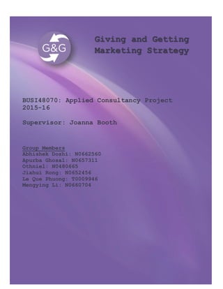 Giving and Getting
Marketing Strategy
BUSI48070: Applied Consultancy Project
2015-16
Supervisor: Joanna Booth
Group Members
Abhishek Doshi: N0662560
Apurba Ghosal: N0657311
Othniel: N0480665
Jiahui Rong: N0652456
Le Que Phuong: T0009946
Mengying Li: N0660704
 