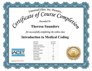  
Theresa Saunders
 
Introduction to Medical Coding
Serial No. E819214169830
Start Date 2/21/2014
End Date 8/21/2014
Lessons Completed 18
Assignments Submitted 7
Exams Taken 12
Surveys Processed 3
Polls Voted 16
Discussions Posted 1
Days Visited 8
Final Grade 97%
CEUs Awarded 2.0
Contact Hours 20
 
 