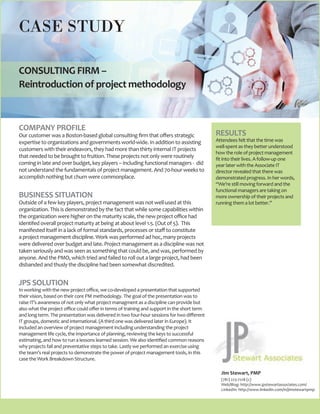 CONSULTING FIRM –
Reintroduction of project methodology
CASE STUDY
COMPANY PROFILE
Our customer was a Boston-based global consulting firm that offers strategic
expertise to organizations and governments world-wide. In addition to assisting
customers with their endeavors, they had more than thirty internal IT projects
that needed to be brought to fruition. These projects not only were routinely
coming in late and over budget, key players – including functional managers - did
not understand the fundamentals of project management. And 70-hour weeks to
accomplish nothing but churn were commonplace.
BUSINESS SITUATION
Outside of a few key players, project management was not well-used at this
organization. This is demonstrated by the fact that while some capabilities within
the organization were higher on the maturity scale, the new project office had
identifed overall project maturity at being at about level 1.5. (Out of 5). This
manifested itself in a lack of formal standards, processes or staff to constitute
a project management discipline. Work was performed ad hoc, many projects
were delivered over budget and late. Project management as a discipline was not
taken seriously and was seen as something that could be, and was, performed by
anyone. And the PMO, which tried and failed to roll out a large project, had been
disbanded and thusly the discipline had been somewhat discredited.
JPS SOLUTION
In working with the new project office, we co-developed a presentation that supported
their vision, based on their core PM methodology. The goal of the presentation was to
raise IT’s awareness of not only what project managment as a discipline can provide but
also what the project office could offer in terms of training and support in the short term
and long term. The presentation was delivered in two four-hour sessions for two different
IT groups, domestic and international. (A third one was delivered later in Europe). It
included an overview of project management including understanding the project
management life cycle, the importance of planning, reviewing the keys to successful
estimating, and how to run a lessons learned session. We also identified common reasons
why projects fail and preventative steps to take. Lastly we performed an exercise using
the team’s real projects to demonstrate the power of project management tools, in this
case the Work Breakdown Structure.
Jim Stewart, PMP
(781) 223-7218 (c)
Web/Blog: http://www.jpstewartassociates.com/
LinkedIn: http://www.linkedin.com/in/jimstewartpmp
RESULTS
Attendees felt that the time was
well-spent as they better understood
how the role of project management
fit into their lives. A follow-up one
year later with the Associate IT
director revealed that there was
demonstrated progress. In her words,
“We’re still moving forward and the
functional managers are taking on
more ownership of their projects and
running them a lot better.”
 