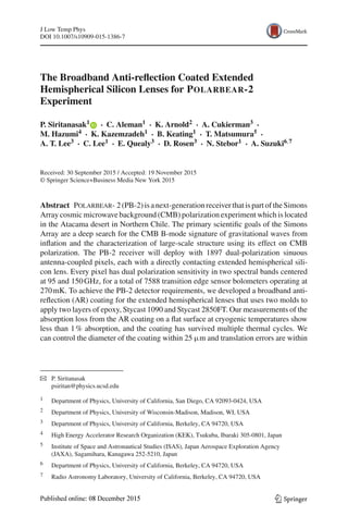 J Low Temp Phys
DOI 10.1007/s10909-015-1386-7
The Broadband Anti-reﬂection Coated Extended
Hemispherical Silicon Lenses for POLARBEAR-2
Experiment
P. Siritanasak1 · C. Aleman1 · K. Arnold2 · A. Cukierman3 ·
M. Hazumi4 · K. Kazemzadeh1 · B. Keating1 · T. Matsumura5 ·
A. T. Lee3 · C. Lee1 · E. Quealy3 · D. Rosen3 · N. Stebor1 · A. Suzuki6,7
Received: 30 September 2015 / Accepted: 19 November 2015
© Springer Science+Business Media New York 2015
Abstract Polarbear- 2(PB-2)isanext-generationreceiverthatispartoftheSimons
Array cosmic microwave background (CMB) polarization experiment which is located
in the Atacama desert in Northern Chile. The primary scientiﬁc goals of the Simons
Array are a deep search for the CMB B-mode signature of gravitational waves from
inﬂation and the characterization of large-scale structure using its effect on CMB
polarization. The PB-2 receiver will deploy with 1897 dual-polarization sinuous
antenna-coupled pixels, each with a directly contacting extended hemispherical sili-
con lens. Every pixel has dual polarization sensitivity in two spectral bands centered
at 95 and 150GHz, for a total of 7588 transition edge sensor bolometers operating at
270mK. To achieve the PB-2 detector requirements, we developed a broadband anti-
reﬂection (AR) coating for the extended hemispherical lenses that uses two molds to
apply two layers of epoxy, Stycast 1090 and Stycast 2850FT. Our measurements of the
absorption loss from the AR coating on a ﬂat surface at cryogenic temperatures show
less than 1% absorption, and the coating has survived multiple thermal cycles. We
can control the diameter of the coating within 25 µm and translation errors are within
B P. Siritanasak
psiritan@physics.ucsd.edu
1 Department of Physics, University of California, San Diego, CA 92093-0424, USA
2 Department of Physics, University of Wisconsin-Madison, Madison, WI, USA
3 Department of Physics, University of California, Berkeley, CA 94720, USA
4 High Energy Accelerator Research Organization (KEK), Tsukuba, Ibaraki 305-0801, Japan
5 Institute of Space and Astronautical Studies (ISAS), Japan Aerospace Exploration Agency
(JAXA), Sagamihara, Kanagawa 252-5210, Japan
6 Department of Physics, University of California, Berkeley, CA 94720, USA
7 Radio Astronomy Laboratory, University of California, Berkeley, CA 94720, USA
123
 