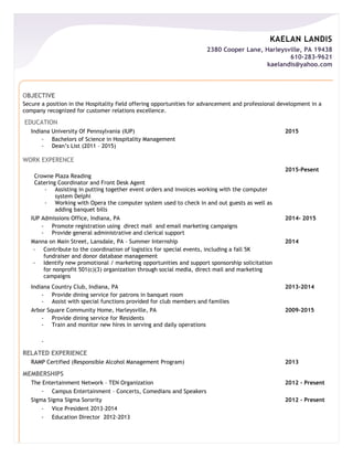 KAELAN LANDIS
2380 Cooper Lane, Harleysville, PA 19438
610-283-9621
kaelandis@yahoo.com
OBJECTIVE
Secure a position in the Hospitality field offering opportunities for advancement and professional development in a
company recognized for customer relations excellence.
EDUCATION
Indiana University Of Pennsylvania (IUP) 2015
- Bachelors of Science in Hospitality Management
- Dean’s List (2011 – 2015)
WORK EXPERENCE
Crowne Plaza Reading
Catering Coordinator and Front Desk Agent
- Assisting in putting together event orders and invoices working with the computer
system Delphi
- Working with Opera the computer system used to check in and out guests as well as
adding banquet bills
2015-Pesent
IUP Admissions Office, Indiana, PA 2014- 2015
- Promote registration using direct mail and email marketing campaigns
- Provide general administrative and clerical support
Manna on Main Street, Lansdale, PA – Summer Internship 2014
- Contribute to the coordination of logistics for special events, including a fall 5K
fundraiser and donor database management
- Identify new promotional / marketing opportunities and support sponsorship solicitation
for nonprofit 501(c)(3) organization through social media, direct mail and marketing
campaigns
Indiana Country Club, Indiana, PA 2013-2014
- Provide dining service for patrons in banquet room
- Assist with special functions provided for club members and families
Arbor Square Community Home, Harleysville, PA 2009-2015
- Provide dining service for Residents
- Train and monitor new hires in serving and daily operations
-
RELATED EXPERIENCE
RAMP Certified (Responsible Alcohol Management Program) 2013
MEMBERSHIPS
The Entertainment Network – TEN Organization 2012 - Present
- Campus Entertainment – Concerts, Comedians and Speakers
Sigma Sigma Sigma Sorority 2012 - Present
- Vice President 2013-2014
- Education Director 2012-2013
 