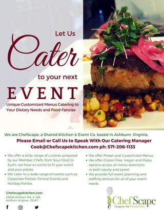 Let Us
Caterto your next
E V E N T
Chefscapekitchen.com
20630 Ashburn Rd, # 196, 
Ashburn Virginia, 20147
We are Chefscape, a Shared Kitchen & Event Co. based in Ashburn, Virginia.
We offer a wide range of cuisines prepared
by our Member Chefs, from Soul Food to
Sushi, we have a cuisine to fit your event
and your palate.
We cater to a wide range of events such as:
Corporate Parties, Formal Events and
Holiday Parties,
Please Email or Call Us to Speak With Our Catering Manager
Cook@Chefscapekitchen.com ph: 571-206-1133
We offer Preset and Customized Menus
We offer Gluten Free, Vegan and Paleo
options across all menu selections
in both savory and sweet
We provide full event planning and
staffing services for all of your event
needs.
UniqueCustomizedMenusCateringto
YourDietaryNeedsandFoodFancies
 