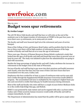 12/24/11 11:35 AMuwrfvoice.com | Budget woes spur retirements
Page 1 of 3http://uwrfvoice.com/index.php/site/print/3293/
May 05, 2011
Budget woes spur retirements
By Jordan Langer
The 28 UW-River Falls faculty and staff that have or will retire at the end of the
academic year is the largest number of retirements at UWRF in the past four years. In
2010 there were 15 retirements, 20 in 2009 and 9 in 2008.
The faculty and staff were honored April 26 at the retirement and years of service
banquet.
Dean of the College of Arts and Sciences Brad Caskey said he predicts that for the next
two or three years there will be high numbers of retirements because of the large
number of faculty and staff that are at or near the age of retirement.
Three years ago, Director of Human Resources Donna Robole conducted a study that
looked into the ages of all faculty and staff and found that more than 25 percent were at
least 60 years old. The study was initiated to plan how the administration was going to
deal with succession.
Besides the large percentage of aging faculty and staff, Caskey attributes the increase in
retirements to the budget crisis in the state of Wisconsin.
On top of faculty and staff having to pay more into their pensions and health insurance
each month, some fear that they may lose some of their sick leave hours that have
accumulated over the years, Caskey said.
Employees who have worked for at least 15 years of continuous state service earn sick
leave credits through the Supplemental Health Insurance Conversion Credit (SHICC)
program. The accumulated sick leave is multiplied by the employee’s highest basic pay
rate and converted to credits that help pay for health insurance during retirement.
Most of the staff and faculty who retire still have a couple of years before Medicare kicks
in so the credits help bridge that gap, said Robole.
SHICC is not protected by state statute and can be negated with only a 24-hour notice,
Caskey said. If that occurred, human resources would notify all faculty and staff on
campus immediately, he said.
The Department of Administration has stated that the public will be given ample notice
 