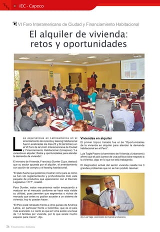 26
VI Foro Interamericano de Ciudad y Financiamiento Habitacional
El alquiler de vivienda:
retos y oportunidades
L
as experiencias en Latinoamérica en el
arrendamiento de vivienda y leasing habitacional
fueron analizadas los días 23 y 24 de febrero en
el VI Foro de la Unión Interamericana de Ciudad
y Financiamiento Habitacional (Uniapravi) “La
vivienda en alquiler: Retos y oportunidades para atender
la demanda de vivienda”.
El ministro de Vivienda, Francisco Dumler Cuya, destacó
que su sector apuesta por el alquiler, el arrendamiento
con opción de compra y el leasing habitacional.
“El plato fuerte que podemos mostrar como país es cómo
se han ido reglamentando y profundizando todo este
paquete de productos que aparecieron con el Decreto
Legislativo 1177”, resaltó.
Para Dumler, estos mecanismos están empezando a
madurar en el mercado conforme se hace más visible
su utilidad, pues permiten que segmentos o nichos de
mercado que antes no podían acceder a un sistema de
vivienda, hoy lo puedan hacer.
“El Perú está retrasado frente a otros países de América
Latina, en particular frente a Colombia, que es el país
más avanzado. Lo cierto es que en Lima existe una tasa
de 1.4 familias por vivienda, por lo que existe mucho
espacio para crecer”, dijo.
Viviendas en alquiler
El primer tópico tratado fue el de “Oportunidades
de la vivienda en alquiler para atender la demanda
habitacional en el Perú”.
Luis Tagle Pizarro (viceministro de Vivienda y Urbanismo)
afirmó que el país carece de una política clara respecto a
la vivienda, algo en lo que se está trabajando.
El diagnostico actual del sector vivienda resalta los 3
grandes problemas que no se han podido resolver:
IEC - Capeco
Arq. Luis Tagle, viceministro de Vivienda y Urbanismo.
 