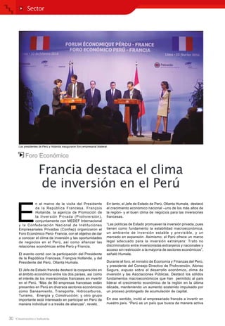 30
Foro Económico
Francia destaca el clima
de inversión en el Perú
E
n el marco de la visita del Presidente
de la República Francesa, François
Hollande, la agencia de Promoción de
la Inversión Privada (ProInversión),
conjuntamente con MEDEF Internacional
y la Confederación Nacional de Instituciones
Empresariales Privadas (Confiep) organizaron el
Foro Económico Perú- Francia, con el objetivo de dar
a conocer el clima de inversión y las oportunidades
de negocios en el Perú, así como afianzar las
relaciones económicas entre Perú y Francia.
El evento contó con la participación del Presidente
de la República Francesa, François Hollande, y del
Presidente del Perú, Ollanta Humala.
El Jefe de Estado francés destacó la cooperación en
el ámbito económico entre los dos países, así como
el interés de los inversionistas franceses en invertir
en el Perú. “Más de 80 empresas francesas están
presentes en Perú en diversos sectores económicos
como Saneamiento, Transporte, Hidrocarburos,
Turismo, Energía y Construcción; y otro grupo
importante está interesado en participar en Perú de
manera individual o a través de alianzas”, reveló.
En tanto, el Jefe de Estado de Perú, Ollanta Humala, destacó
el crecimiento económico nacional –uno de los más altos de
la región- y el buen clima de negocios para las inversiones
francesas.
“Las políticas de Estado promueven la inversión privada, pues
tienen como fundamento la estabilidad macroeconómica,
un ambiente de inversión estable y previsible, y un
mercado en expansión. Asimismo, el Perú ofrece un marco
legal adecuado para la inversión extranjera: Trato no
discriminatorio entre inversionistas extranjeros y nacionales y
acceso sin restricción a la mayoría de sectores económicos”,
señaló Humala.
Durante el foro, el ministro de Economía y Finanzas del Perú,
y presidente del Consejo Directivo de ProInversión, Alonso
Segura, expuso sobre el desarrollo económico, clima de
inversión y las Asociaciones Públicas. Destacó los sólidos
fundamentos macroeconómicos que han permitido al país
liderar el crecimiento económico de la región en la última
década, manteniendo un aumento sostenido impulsado por
un proceso prolongado de acumulación de capital.
En ese sentido, invitó al empresariado francés a invertir en
nuestro país. “Perú es un país que busca de manera activa
Sector
Los presidentes de Perú y Holanda inauguraron foro empresarial bilateral.
 
