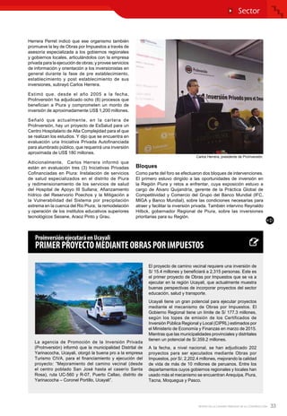33REVISTA DE LA CÁMARA PERUANA DE LA CONSTRUCCIÓN
Herrera Perret indicó que ese organismo también
promueve la ley de Obras por Impuestos a través de
asesoría especializada a los gobiernos regionales
y gobiernos locales, articulándolos con la empresa
privada para la ejecución de obras; y provee servicios
de información y orientación a los inversionistas en
general durante la fase de pre establecimiento,
establecimiento y post establecimiento de sus
inversiones, subrayó Carlos Herrera.
Estimó que, desde el año 2005 a la fecha,
ProInversión ha adjudicado ocho (8) procesos que
benefician a Piura y comprometen un monto de
inversión de aproximadamente US$ 1,200 millones.
Señaló que actualmente, en la cartera de
ProInversión, hay un proyecto de EsSalud para un
Centro Hospitalario de Alta Complejidad para el que
se realizan los estudios. Y dijo que se encuentra en
evaluación una Iniciativa Privada Autofinanciada
para alumbrado público, que requerirá una inversión
aproximada de US$ 180 millones.
Adicionalmente, Carlos Herrera informó que
están en evaluación tres (3) Iniciativas Privadas
Cofinanciadas en Piura: Instalación de servicios
de salud especializados en el distrito de Piura
y redimensionamiento de los servicios de salud
del Hospital de Apoyo III Sullana; Afianzamiento
hídrico del Reservorio Poechos y la Mitigación a
la Vulnerabilidad del Sistema por precipitación
extrema en la cuenca del Rio Piura; la remodelación
y operación de los institutos educativos superiores
tecnológicos Seoane, Araoz Pinto y Grau.
Bloques
Como parte del foro se efectuaron dos bloques de intervenciones.
El primero estuvo dirigido a las oportunidades de inversión en
la Región Piura y retos a enfrentar, cuya exposición estuvo a
cargo de Álvaro Quijandría, gerente de la Práctica Global de
Competitividad y Comercio del Grupo del Banco Mundial (IFC,
MIGA y Banco Mundial), sobre las condiciones necesarias para
atraer y facilitar la inversión privada. También intervino Reynaldo
Hilbck, gobernador Regional de Piura, sobre las inversiones
prioritarias para su Región.
La agencia de Promoción de la Inversión Privada
(ProInversión) informó que la municipalidad Distrital de
Yarinacocha, Ucayali, otorgó la buena pro a la empresa
Turismo CIVA, para el financiamiento y ejecución del
proyecto: “Mejoramiento del camino vecinal (desde
el centro poblado San José hasta el caserío Santa
Rosa), ruta UC-560 y R-07, Puerto Callao, distrito de
Yarinacocha – Coronel Portillo, Ucayali”.
ProinversiónejecutaráenUcayali
PRIMERPROYECTOMEDIANTEOBRASPORIMPUESTOS
El proyecto de camino vecinal requiere una inversión de
S/ 15.4 millones y beneficiará a 2,315 personas. Este es
el primer proyecto de Obras por Impuestos que se va a
ejecutar en la región Ucayali, que actualmente muestra
buenas perspectivas de incorporar proyectos del sector
educación, salud y transporte.
Ucayali tiene un gran potencial para ejecutar proyectos
mediante el mecanismo de Obras por Impuestos. El
Gobierno Regional tiene un límite de S/ 177.3 millones,
según los topes de emisión de los Certificados de
Inversión Pública Regional y Local (CIPRL) estimados por
el Ministerio de Economía y Finanzas en marzo de 2015.
Mientras que las municipalidades provinciales y distritales
tienen un potencial de S/.359.2 millones.
A la fecha, a nivel nacional, se han adjudicado 202
proyectos para ser ejecutados mediante Obras por
Impuestos, por S/. 2,202.4 millones, mejorando la calidad
de vida de más de 10 millones de peruanos. Entre los
departamentos cuyos gobiernos regionales y locales han
usado más el mecanismo se encuentran Arequipa, Piura,
Tacna, Moquegua y Pasco.
Sector
Carlos Herrera, presidente de ProInversión.
 