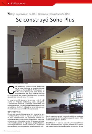 36
Bajo supervisión de C&E Gerencia y Construcción SAC
Se construyó Soho Plus
C
&E Gerencia y Construcción SAC se encargó
de la supervisión de la construcción del
edificio de oficinas SOHO PLUS ubicado en
la Av. Tomas Ramsey 930, en el distrito de
Magdalena del Mar, cuya obra se concluyó
en diciembre del año pasado. Según se dio a conocer la
ejecución del proyecto tomo 15 meses.
La obra construida sobre un terreno de 1,942.72 m2,
cuenta con 12 pisos, 5 sótanos y azotea albergando
a 119 oficinas boutique, 02 locales comerciales, 269
estacionamientos, 102 depósitos y 06 ascensores, donde
se habilitaron 25,446.73 m2 de área construida, con una
inversión estimada de S/.75 millones de soles.
Caracteristicas
El proyecto cuenta íntegramente con sistema de aire
acondicionado a través de equipos chillers, sistema
de agua contraincendios con soporte de bombas ACI,
sistema de detección y sistema de vigilancia integrada,
así como con sistema de control de acceso vehicular
automatizado ubicado al ingreso de rampas hacia los
sótanos y la elevación vertical a través de 6 ascensores
con capacidad para 15 personas cada uno marca Otis.
Con la presencia de este imponente edificio se consolida
la plusvalía en la Av. Tomas Ramsey en la cuadra 9 del
distrito de Magdalena del Mar.
El edificio en su fachada presenta un muro cortina de
cristal templado en color Sky Blue, rodeado de un marco
de madera machihembrada que es el distintivo de los
Edificaciones
La ejecución del proyecto tomo 15 meses.
 