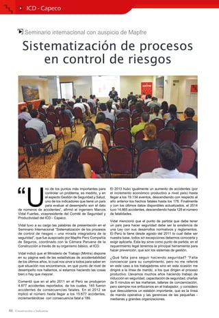 46
ICD - Capeco
Seminario internacional con auspicio de Mapfre
Sistematización de procesos
en control de riesgos
“U
no de los puntos más importantes para
controlar un problema, es medirlo, y en
el aspecto Gestión de Seguridad y Salud,
uno de los indicadores que tiene un país
para evaluar el desempeño son el dato
de números de accidentes”, afirmó el ingeniero Marcos
Vidal Fuertes, vicepresidente del Comité de Seguridad y
Productividad del ICD - Capeco.
Vidal tuvo a su cargo las palabras de presentación en el
Seminario Internacional “Sistematización de los procesos
de control de riesgos – una mirada integradora de la
seguridad”, que fue auspiciado por Mapfre Perú Compañía
de Seguros, coordinado con la Cámara Peruana de la
Construcción a través de su organismo básico, el ICD.
Vidal indicó que el Ministerio de Trabajo (Mintra) dispone
en su página web de las estadísticas de accidentabilidad
de los últimos años, lo cual nos sirve a todos para saber en
qué situación nos encontramos, en qué punto de nivel de
desempeño nos hallamos, si estamos haciendo las cosas
bien o hay que mejorar.
Comentó que en el año 2011 en el Perú se produjeron
4.877 accidentes reportados, de los cuales, 145 fueron
accidentes de consecuencias fatales. En el 2012 se
triplicó el número hasta llegar a los 15.677 accidentes,
incrementándose con consecuencia fatal a 189.
El 2013 hubo igualmente un aumento de accidentes (por
el incremento económico productivo a nivel país) hasta
llegar a los 19.134 eventos, descendiendo con respecto al
año anterior los hechos fatales hasta los 178. Finalmente
y con los últimos datos disponibles actualizados, el 2014
tuvo 14.865 accidentes, descendiendo hasta 128 el número
de fatalidades.
Vidal mencionó que el punto de partida que debe tener
un país para hacer seguridad debe ser la existencia de
una Ley con sus desarrollos normativos y reglamentos.
El Perú la tiene desde agosto del 2011 lo cual debe ser
nuestra base, todos sin excepciones debemos conocerla y
exigir aplicarla. Esta ley sirve como punto de partida; en el
requerimiento legal tenemos la principal herramienta para
hacer prevención, que son los sistemas de gestión.
¿Qué falta para seguir haciendo seguridad? “Falta
concienciar para su cumplimiento, pero no me referiré
en este caso a los trabajadores sino en esta ocasión me
dirigiré a la línea de mando, a los que dirigen el proceso
productivo. Llevamos muchos años haciendo trabajo de
inducción en seguridad, capacitación de seguridad, charlas
de 5 minutos en las mañanas, talleres de concienciación,
pero siempre nos enfocamos en el trabajador, y considero
que descuidamos un eslabón importante, que es la línea
de mando operativa y las gerencias de las pequeñas -
medianas y grandes organizaciones.
 