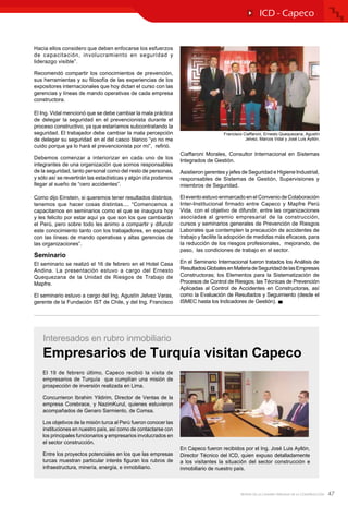 47REVISTA DE LA CÁMARA PERUANA DE LA CONSTRUCCIÓN
ICD - Capeco
Hacia ellos considero que deben enfocarse los esfuerzos
de capacitación, involucramiento en seguridad y
liderazgo visible”.
Recomendó compartir los conocimientos de prevención,
sus herramientas y su filosofía de las experiencias de los
expositores internacionales que hoy dictan el curso con las
gerencias y líneas de mando operativas de cada empresa
constructora.
El Ing. Vidal mencionó que se debe cambiar la mala práctica
de delegar la seguridad en el prevencionista durante el
proceso constructivo, ya que estaríamos subcontratando la
seguridad. El trabajador debe cambiar la mala percepción
de delegar su seguridad en el del casco blanco “yo no me
cuido porque ya lo hará el prevencionista por mí”, refirió.
Debemos comenzar a interiorizar en cada uno de los
integrantes de una organización que somos responsables
de la seguridad, tanto personal como del resto de personas,
y sólo así se revertirán las estadísticas y algún día podamos
llegar al sueño de “cero accidentes”.
Como dijo Einstein, si queremos tener resultados distintos,
tenemos que hacer cosas distintas.... “Comencemos a
capacitarnos en seminarios como el que se inaugura hoy
y les felicito por estar aquí ya que son los que cambiarán
el Perú, pero sobre todo les animo a compartir y difundir
este conocimiento tanto con los trabajadores, en especial
con las líneas de mando operativas y altas gerencias de
las organizaciones”.
Seminario
El seminario se realizó el 16 de febrero en el Hotel Casa
Andina. La presentación estuvo a cargo del Ernesto
Quequezana de la Unidad de Riesgos de Trabajo de
Mapfre.
El seminario estuvo a cargo del Ing. Agustín Jelvez Varas,
gerente de la Fundación IST de Chile, y del Ing. Francisco
Ciaffaroni Morales, Consultor Internacional en Sistemas
Integrados de Gestión.
Asistieron gerentes y jefes de Seguridad e Higiene Industrial,
responsables de Sistemas de Gestión, Supervisiones y
miembros de Seguridad.
EleventoestuvoenmarcadoenelConveniodeColaboración
Inter-Institucional firmado entre Capeco y Mapfre Perú
Vida, con el objetivo de difundir, entre las organizaciones
asociadas al gremio empresarial de la construcción,
cursos y seminarios generales de Prevención de Riesgos
Laborales que contemplen la precaución de accidentes de
trabajo y facilite la adopción de medidas más eficaces, para
la reducción de los riesgos profesionales, mejorando, de
paso, las condiciones de trabajo en el sector.
En el Seminario Internacional fueron tratados los Análisis de
ResultadosGlobalesenMateriadeSeguridaddelasEmpresas
Constructoras; los Elementos para la Sistematización de
Procesos de Control de Riesgos; las Técnicas de Prevención
Aplicadas al Control de Accidentes en Constructoras, así
como la Evaluación de Resultados y Seguimiento (desde el
ISMEC hasta los Indicadores de Gestión).
El 19 de febrero último, Capeco recibió la visita de
empresarios de Turquía que cumplían una misión de
prospección de inversión realizada en Lima.
Concurrieron Ibrahim Yildirim, Director de Ventas de la
empresa Corebrace, y NazimKurul, quienes estuvieron
acompañados de Genaro Sarmiento, de Comsa.
Los objetivos de la misión turca al Perú fueron conocer las
instituciones en nuestro país, así como de contactarse con
los principales funcionarios y empresarios involucrados en
el sector construcción.
Entre los proyectos potenciales en los que las empresas
turcas muestran particular interés figuran los rubros de
infraestructura, minería, energía, e inmobiliario.
En Capeco fueron recibidos por el Ing. José Luis Ayllón,
Director Técnico del ICD, quien expuso detalladamente
a los visitantes la situación del sector construcción e
inmobiliario de nuestro país.
Empresarios de Turquía visitan Capeco
Interesados en rubro inmobiliario
Francisco Ciaffaroni, Ernesto Quequezana, Agustín
Jelvez, Marcos Vidal y José Luis Ayllón.
 