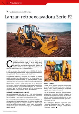 56
Participación de Unimaq
Lanzan retroexcavadora Serie F2
C
aterpillar realizará el lanzamiento oficial de la
retroexcavadora Cat®
Serie F2 en su nuevo centro
de visitas, en ciudad de Campo Largo, Brasil. A
la ceremonia asistirán empresas como Maqsa de
México, IIASA de Panamá, Gecolsa de Colombia,
Finning Chile, Unimaq Perú y Finning Argentina.
A lo largo de estos días se contará con un total de 60 clientes
que representarán a estos países. Unimaq participará del evento
acompañado de 19 clientes que viajarán desde Perú.
Basándose en la historia y trayectoria de Caterpillar, los clientes
podrán observar como Caterpillar y las retroexcavadoras han
evolucionado a través del tiempo, ya que desde hace 30 años
Caterpillar continúa innovando en todos los sectores productivos.
El encuentro contará con la presencia de los directores
comerciales, director de la fábrica de Campo Largo, especialistas
de retroexcavadoras, y representantes legales de Caterpillar.
Se espera que los clientes se sientan parte de la historia de la
retroexcavadora Cat, ya que son ellos la clave del éxito.
Sobre la retroexcavadora 420f2
Las retroexcavadoras Cat®
de la Serie F2 han sido rediseñadas
para establecer un nuevo estándar en la productividad, la eficiencia
del combustible, y para reducir los costos de operación.
Las características mejoradas incluyen: un sistema hidráulico de
última generación, eficiente y potente con sensor de carga que
brinda fuerza y presión en cualquier velocidad del motor, mayor
fuerza de tracción en las ruedas, nuevo diseño del cargador
delantero con opción de inclinación simple y la comodidad de la
cabina superior.
Sobre Unimaq
Unimaq es una empresa Ferreycorp especializada
en brindar servicio integral en la venta y alquiler de
equipos ligeros nuevos y usados, con un completo
soporte postventa a nivel nacional.
Con 17 años en el mercado, el objetivo de la
compañía es ofrecer una solución integral a las
necesidades de equipos ligeros de nuestros
clientes en todos los sectores productivos del país:
construcción, minería, hidrocarburos, agricultura e
industria en general.
Son 9 sedes (Lima - Arequipa - Cajamarca - Cusco
- Chiclayo - Huancayo - Ilo - Piura- Trujillo) y 5
oficinas (Andahuaylas- La Oroya – Cerro de Pasco
- Ayacucho - Puno).
Proveedores
Maquinaria rediseñada para establecer nuevo estándar en la productividad.
 