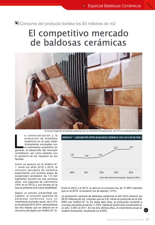 57REVISTA DE LA CÁMARA PERUANA DE LA CONSTRUCCIÓN
Consumo del producto bordea los 60 millones de m2
El competitivo mercado
de baldosas cerámicas
L
a comercialización y la
producción de acabados
cerámicos en el país están
íntimamente vinculadas con
el crecimiento económico en
general, el desarrollo del mercado
inmobiliario, así como también con
el aumento de los ingresos de las
familias.
Como se aprecia en el Gráfico N°
1, entre los años 2010 y 2014, el
consumo percápita de cerámica
experimentó una primera etapa de
estabilidad (alrededor de 1.9 m2/
habitante) durante los tres primeros
años; una segunda de crecimiento
(16% en el 2013) y una tercera en la
que se presenta una nueva estabilidad.
Según un estudio presentado por
Capeco, el consumo aparente de
b a l d o s a s c e r á m i c a s t u v o u n
crecimiento promedio anual de 5.31%
en el periodo 2010-2014, apreciándose
las tres etapas que se detectó en el
consumo percápita (ver Gráfico N° 2).
Entre el 2012 y el 2013, el alza en el consumo fue de 17.46% mientras
que en el 2014 el aumento fue de apenas 1.91%.
La producción nacional de baldosas cerámicas al año 2014 alcanzó los
59.97 millones de m2, volumen que es 2.61 veces el producido en el año
2005 (ver Gráfico N° 3). En estos diez años, la producción aumentó a
una tasa promedio anual de 11.25%, habiendo disminuido únicamente en
un año: 3.49% el 2011. En los tres últimos años, el crecimiento anual se
moderó levemente, situándose en 8.49%.
Especial Baldosas Cerámicas
El consumo aparente de baldosas cerámicas tuvo un crecimiento promedio anual de 5.31% en el periodo 2010-2014.
 