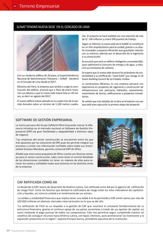 64
Terreno Empresarial
CAF RATIFICADA COMO AA
La deuda de la CAF, banco de desarrollo de América Latina, fue ratificada como AA por la agencia de calificación
de riesgo Fitch. Entre los factores que destacó la calificadora de riesgo están los altos indicadores de capitaliza-
ción y liquidez, así como la calidad y el rendimiento de sus activos.
La solidez y estabilidad financiera que implica tener una doble A le ha permitido a CAF emitir bonos por más de
US$ 820 millones en diversos mercados internacionales en lo que va del año
“La ratificación de Fitch es un respaldo a la gestión de CAF que reconoce el constante fortalecimiento de su
estructura financiera, gracias al continuo apoyo de sus países accionistas a través de sus aportes de capital, así
como mediante el pago puntual de todos sus compromisos. Esto nos permitirá seguir cumpliendo nuestro rol
catalítico de conseguir recursos hacia América Latina, con bajos intereses, para promocionar las inversiones y la
expansión productiva en la región”, expresó Enrique García, presidente ejecutivo de la institución.
SUNATTENDRÁNUEVASEDE ENELCERCADODELIMA
Con un moderno edificio de 20 pisos, la Superintendencia
Nacional de Administración Tributaria – SUNAT- atenderá
en el Cercado de Lima desde el 2017.
Obrainsa del Perú, la empresa que tendrá a cargo la cons-
trucción del edificio, anunció que a fines de enero inicia-
rían sus labores y que la nueva sede estará lista en 18 me-
ses, es decir en agosto del 2017.
El nuevo edificio estará ubicado en la cuadra tres de la ave-
nida Arenales sobre un terreno de 1,100 metros cuadra-
dos. El proyecto se hará realidad con una inversión de más
de S/. 146 millones y creará 500 puestos de trabajo.
Según se informó, la nueva sede de la SUNAT se constituirá
en un hito arquitectónico para la ciudad, gracias a su dise-
ño innovador y espacios eficientes que guardarán relación
con su entorno, además por el desarrollo de la ingeniería
y su construcción.
Se anunció que será un edificio inteligente y ecosostenible,
pues optimizará el consumo de energía y de agua, y redu-
cirá sus emisiones de carbono.
Se espera que la nueva sede alcance los estándares de sos-
tenibilidad y la certificación “Leed Gold” que otorga el US
Green Building Council de los Estados Unidos.
La constructora Obrainsa, es una empresa peruana con
experiencia en proyectos de ingeniería y construcción de
infraestructura vial, portuaria, hidráulica, saneamiento,
movimiento de tierras, edificaciones y proyectos inmobi-
liarios.
Se señaló que más detalles de la obra se brindarán una vez
que esté enen ejecución la primera etapa del proyecto.
La marca peruana del Grupo Softland Ofisis buscando marcar la dife-
rencia introdujo en el mercado nacional un Software de Gestión Em-
presarial (ERP) de gran flexibilidad y adaptabilidad a distintos tipos
de negocio.
“Las empresas del sector construcción se encuentran entre las que
más apuestan por las soluciones de ERP, pues les permite integrar sus
procesos y contar con información confiable sobre todas sus áreas”,
señaló Gustavo Mendoza, gerente comercial ERP de Ofisis.
Añadió que esta nueva propuesta de Ofisis cuenta con diversas venta-
jas para el sector construcción, tales como tener el control detallado
de las dimensiones contables sin tener un máximo de ellas para co-
nocer los costos y utilidades reales que tenemos en las distintas áreas
de la empresa.
SOFTWARE DE GESTIÓN EMPRESARIAL
 