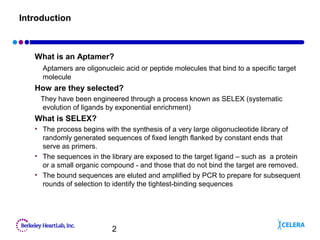 2
Introduction
What is an Aptamer?
Aptamers are oligonucleic acid or peptide molecules that bind to a specific target
molecule
How are they selected?
They have been engineered through a process known as SELEX (systematic
evolution of ligands by exponential enrichment)
What is SELEX?
• The process begins with the synthesis of a very large oligonucleotide library of
randomly generated sequences of fixed length flanked by constant ends that
serve as primers.
• The sequences in the library are exposed to the target ligand – such as a protein
or a small organic compound - and those that do not bind the target are removed.
• The bound sequences are eluted and amplified by PCR to prepare for subsequent
rounds of selection to identify the tightest-binding sequences
 
