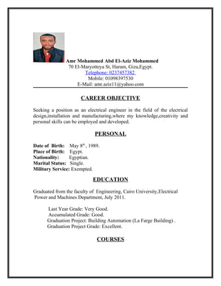 Amr Mohammed Abd El-Aziz Mohammed
70 El-Maryotteya St, Haram, Giza,Egypt.
Telephone: 0237457382
Mobile: 01098397530
E-Mail: amr.aziz11@yahoo.com
CAREER OBJECTIVE
Seeking a position as an electrical engineer in the field of the electrical
design,installation and manufacturing,where my knowledge,creativity and
personal skills can be employed and developed.
PERSONAL
Date of Birth: May 8th
, 1989.
Place of Birth: Egypt.
Nationality: Egyptian.
Marital Status: Single.
Military Service: Exempted.
EDUCATION
Graduated from the faculty of Engineering, Cairo University,Electrical
Power and Machines Department, July 2011.
Last Year Grade: Very Good.
Accumulated Grade: Good.
Graduation Project: Building Automation (La Farge Building) .
Graduation Project Grade: Excellent.
COURSES
 