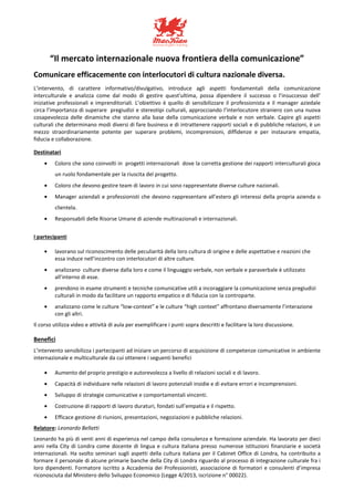 “Il mercato internazionale nuova frontiera della comunicazione”
Comunicare efficacemente con interlocutori di cultura nazionale diversa.
L’intervento, di carattere informativo/divulgativo, introduce agli aspetti fondamentali della comunicazione
interculturale e analizza come dal modo di gestire quest'ultima, possa dipendere il successo o l’insuccesso dell’
iniziative professionali e imprenditoriali. L’obiettivo è quello di sensibilizzare il professionista e il manager aziedale
circa l’importanza di superare pregiudizi e stereotipi culturali, approcciando l’interlocutore straniero con una nuova
cosapevolezza delle dinamiche che stanno alla base della comunicazione verbale e non verbale. Capire gli aspetti
culturali che determinano modi diversi di fare business e di intrattenere rapporti sociali e di pubbliche relazioni, è un
mezzo straordinariamente potente per superare problemi, incomprensioni, diffidenze e per instaurare empatia,
fiducia e collaborazione.
Destinatari
• Coloro che sono coinvolti in progetti internazionali dove la corretta gestione dei rapporti interculturali gioca
un ruolo fondamentale per la riuscita del progetto.
• Coloro che devono gestire team di lavoro in cui sono rappresentate diverse culture nazionali.
• Manager aziendali e professionisti che devono rappresentare all’estero gli interessi della propria azienda o
clientela.
• Responsabili delle Risorse Umane di aziende multinazionali e internazionali.
I partecipanti
• lavorano sul riconoscimento delle peculiarità della loro cultura di origine e delle aspettative e reazioni che
essa induce nell’incontro con interlocutori di altre culture.
• analizzano culture diverse dalla loro e come il linguaggio verbale, non verbale e paraverbale è utilizzato
all’interno di esse.
• prendono in esame strumenti e tecniche comunicative utili a incoraggiare la comunicazione senza pregiudizi
culturali in modo da facilitare un rapporto empatico e di fiducia con la controparte.
• analizzano come le culture “low-context” e le culture “high context” affrontano diversamente l’interazione
con gli altri.
Il corso utilizza video e attività di aula per esemplificare i punti sopra descritti e facilitare la loro discussione.
Benefici
L’intervento sensibilizza i partecipanti ad iniziare un percorso di acquisizione di competenze comunicative in ambiente
internazionale e multiculturale da cui ottenere i seguenti benefici
• Aumento del proprio prestigio e autorevolezza a livello di relazioni sociali e di lavoro.
• Capacità di individuare nelle relazioni di lavoro potenziali insidie e di evitare errori e incomprensioni.
• Sviluppo di strategie comunicative e comportamentali vincenti.
• Costruzione di rapporti di lavoro duraturi, fondati sull’empatia e il rispetto.
• Efficace gestione di riunioni, presentazioni, negoziazioni e pubbliche relazioni.
Relatore: Leonardo Bellatti
Leonardo ha più di venti anni di esperienza nel campo della consulenza e formazione aziendale. Ha lavorato per dieci
anni nella City di Londra come docente di lingua e cultura italiana presso numerose istituzioni finanziarie e società
internazionali. Ha svolto seminari sugli aspetti della cultura italiana per il Cabinet Office di Londra, ha contribuito a
formare il personale di alcune primarie banche della City di Londra riguardo al processo di integrazione culturale fra i
loro dipendenti. Formatore iscritto a Accademia dei Professionisti, associazione di formatori e consulenti d’impresa
riconosciuta dal Ministero dello Sviluppo Economico (Legge 4/2013, iscrizione n° 00022).
 