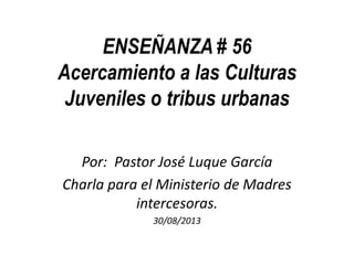 ENSEÑANZA # 56
Acercamiento a las Culturas
Juveniles o tribus urbanas
Por: Pastor José Luque García
Charla para el Ministerio de Madres
intercesoras.
30/08/2013
 