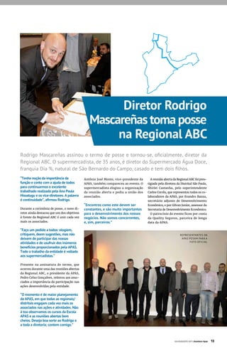 “Tenho noção da importância da
função e conto com a ajuda de todos
para continuarmos o excelente
trabalhado realizado pela Ana Paula
Hissatugu e os vice-diretores. A palavra
é continuidade”, afirmou Rodrigo.
Durante a cerimônia de posse, o novo di-
retor ainda destacou que um dos objetivos
à frente da Regional ABC é unir cada vez
mais os associados.
“Faço um pedido a todos: elogiem,
critiquem, deem sugestões, mas não
deixem de participar das nossas
atividades e de usufruir dos inúmeros
benefícios proporcionados pela APAS.
Todo o trabalho da entidade é voltado
aos supermercadistas.”
Presente na assinatura do termo, que
ocorreu durante uma das reuniões abertas
da Regional ABC, o presidente da APAS,
Pedro Celso Gonçalves, reiterou aos asso-
ciados a importância da participação nas
ações desenvolvidas pela entidade.
“O momento é de maior planejamento
da APAS, em que todas as regionais/
distritais engajam cada vez mais os
associados nas ações e atividades. Não
à toa observamos os cursos da Escola
APAS e as reuniões abertas bem
cheios. Desejo boa sorte ao Rodrigo e
a toda a diretoria; contem comigo.”
Rodrigo Mascareñas assinou o termo de posse e tornou-se, oficialmente, diretor da
Regional ABC. O supermercadista, de 35 anos, é diretor do Supermercado Água Doce,
franquia Dia %, natural de São Bernardo do Campo, casado e tem dois filhos.
Antônio José Monte, vice-presidente da
APAS, também compareceu ao evento. O
supermercadista elogiou a organização
da reunião aberta e pediu a união dos
associados.
“Encontros como este devem ser
constantes, e são muito importantes
para o desenvolvimento dos nossos
negócios. Não somos concorrentes,
e, sim, parceiros.”
Diretor Rodrigo
Mascareñas toma posse
na Regional ABC
A reunião aberta da Regional ABC foi pres-
tigiada pela diretora da Distrital São Paulo,
Shirlei Castanha, pelo superintendente
Carlos Corrêa, que representou todos os co-
laboradores da APAS, por Evandro Banza,
secretário adjunto de Desenvolvimento
Econômico, e por Gilvan Junior, assessor da
Secretaria de Desenvolvimento Econômico.
O patrocínio do evento ficou por conta
da Quality Seguros, parceira de longa
data da APAS.
JULHO/AGOSTO 2017 | Acontece Apas 13
REPRESENTANTES DA
APAS POSAM PARA A
FOTO OFICIAL
 