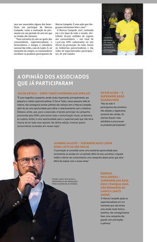 PEDRO LOPES DESTACOU A
IMPORTÂNCIA DA PROMOÇÃO
PARA ALAVANCAR AS VENDAS
“É uma magnífica campanha, sendo muito importante, principalmente, aos
pequeno e médio supermercadistas. O Serve Todos, nossa pequena rede do
interior, não conseguiria sortear prêmios tão valiosos sem a Marcas Campeãs,
além de ser uma oportunidade para afinar o relacionamento com a indústria.
Destaco, ainda, que, para o associado, é barato participar da campanha
promovida pela APAS, pois temos toda a comunicação visual, os banners,
os cupons; então, é uma oportunidade para o supermercado que não teria
chance de ter todo esse aparato. Na última edição, tivemos quatro
consumidores sorteados em nossas lojas.”
taca aos associados alguns dos bene-
fícios em participar da Marcas
Campeãs, como a realização da pro-
moção em um período do ano em que
as vendas são menores.
“Essa iniciativa já caiu no gosto dos
consumidores, supermercadistas e
fornecedores, e integra o calendário
sazonal das redes, caso do Lopes. E, no
momento da compra, os consumidores
escolhem os produtos participantes da
Marcas Campeãs. É uma ação que che-
ga para iniciarmos bem o ano.”
A Marcas Campeãs 2017, realizada
em 1.271 lojas de todo o estado, dis-
tribuiu 56.400 milhões de cupons
aos consumidores – um total de
1.420.239 CPFs cadastrados no site
oficial da promoção. Ao todo, foram
39 indústrias patrocinadoras e 184
redes de supermercados participan-
tes, de 308 cidades.
A OPINIÃO DOS ASSOCIADOS
QUE JÁ PARTICIPARAM
RODRIGO
MASCAREÑAS –
SUPERMERCADO ÁGUA
DOCE, FRANQUIA DIA%
(SÃO BERNARDO DO
CAMPO E SANTO
ANDRÉ)
“A Marcas Campeãs ajuda os
supermercadistas em um
momento que não temos
uma venda muito forte e,
sozinhos, não conseguiríamos
fazer uma campanha tão
grande com promoções
e prêmios.”
SILVIO ALVES – X
SUPERMERCADOS
(GUARULHOS)
“Nós da rede X
participamos das primeiras
três edições e registramos
aumento das vendas. Os
clientes ficaram mais
satisfeitos e procuravam
os produtos participantes.”
LEANDRO GALEOTE – SUPERMERCADOS CISPER
(ZONA LESTE DE SÃO PAULO)
“A promoção se consolida como uma excelente oportunidade para
incrementar as vendas em um período difícil do ano, aumentar o tíquete
médio e ofertar aos consumidores uma campanha desse porte, que seria
difícil de realizar com a nossa verba.”
ERLON ORTEGA – SERVE TODOS SUPERMERCADO (PIRAJUÍ)
O CAPITÃO
DO PENTA
FOI UMA DAS
ATRAÇÕES
DO EVENTO
ORGANIZADO
PELA APAS
 