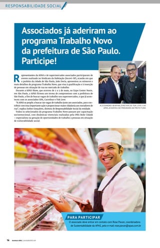 RESPONSABILIDADE SOCIAL
R
epresentantes da APAS e de supermercados associados participaram de
evento realizado no Sindicato da Habitação (Secovi-SP), ocasião em que
o prefeito da cidade de São Paulo, João Doria, apresentou os números e
mais detalhes do programa Trabalho Novo, que visa à qualificação e à inserção
de pessoas em situação de rua no mercado de trabalho.
Durante a APAS Show, que ocorreu de 2 a 5 de maio, no Expo Center Norte,
em São Paulo, a APAS firmou um termo de compromisso com a prefeitura de
São Paulo, a fim de buscar vagas de trabalho nos supermercados, o que já acon-
teceu com os associados GPA, Carrefour e Tok Leve.
“A APAS se propôs a buscar 150 vagas de trabalho junto aos associados, para con-
tribuir com essa importante ação e proporcionar maior cidadania aos moradores de
rua”, explica Esther Gonçalves, diretora de Responsabilidade Social da entidade.
Todos os selecionados do programa Trabalho Novo passam por capacitação
socioemocional, com dinâmicas vivenciais realizadas pela ONG Rede Cidadã
– especialista na geração de oportunidades de trabalho a pessoas em situação
de vulnerabilidade social.
ALESSANDRO IBIAPINA, DIRETOR DO TOK LEVE E DA
APAS, JÁ ADERIU AO PROGRAMA DA PREFEITURA
Associados já aderiram ao
programa Trabalho Novo
da prefeitura de São Paulo.
Participe!
PARA PARTICIPAR
O associado deve entrar em contato com Rose Pavan, coordenadora
de Sustentabilidade da APAS, pelo e-mail rose.pavan@apas.com.br
16 Acontece APAS | JULHO/AGOSTO 2017
 