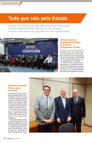 ASSOCIADOS
Conheça, nesta edição da Acontece, as principais ações institucionais
e de relacionamento da APAS, além das recentes novidades,
iniciativas e boas práticas dos associados e do setor supermercadista.
Tudo que rola pelo Estado
APAS se reúne com
o prefeito de Guarulhos
para abordar
reivindicações do setor
A APAS se reuniu com o prefeito de
Guarulhos, Guti, para abordar algu-
mas reivindicações do setor supermerca-
dista, ocasião em que foi representada
pelo vice-presidente Pedro Lopes Brandão;
o diretor regional Nelson Barbosa; e ou-
tros supermercadistas da diretoria.
O prefeito e demais autoridades da ci-
dade mostraram-se receptivos às deman-
das apresentadas pela associação, como a
diminuição da burocracia para a obtenção
de licenças e a correta fiscalização por
parte dos fiscais da Vigilância Sanitária.
Retomada da Câmara
Técnica com o
Procon-SP
Foi realizado encontro entre a
APAS e a Fundação Procon-SP, ór-
gão ligado à Secretaria de Justiça
e Defesa da Cidadania, quando foi
acordada a retomada da Câmara
Técnica do setor supermercadista,
uma vez que o trabalho conjunto
no passado surtiu efeito na disse-
minação das melhores práticas.
A Associação foi representada
pelo vice-presidente Roberto
Longo, o superintendente Carlos
Corrêa e Marcio Lopes, especia-
lista da área de assuntos
regulatórios.
“O setor deseja adotar as melho-
res práticas para reduzir perdas,
garantir a qualidade do que vende
e a competitividade. A APAS possui
16 escritórios espalhados pelo es-
tado, o que pode facilitar a disse-
minação das orientações do
Procon”, afirmou Roberto Longo.
18 Acontece APAS | JULHO/AGOSTO 2017
 