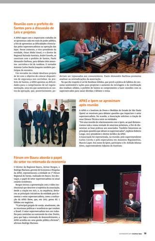 Reunião com o prefeito de
Santos para a discussão de
Leis e projetos
A APAS segue com o importante trabalho de
se aproximar cada vez mais do poder público,
a fim de apresentar as dificuldades vivencia-
das pelos supermercadistas na operação das
lojas. Nesse contexto, o vice-presidente da
entidade, Omar Abdul Assaf, e o diretor da
Regional Baixada Santista, André Gouvêa, se
reuniram com o prefeito de Santos, Paulo
Alexandre Barbosa, para debater dois assun-
tos: carrinhos e lei de resíduos. O vereador
Antonio Carlos Banha Joaquim também par-
ticipou do encontro.
Um vereador da cidade idealizou projeto
de lei com o objetivo de colocar dispositi-
vos de segurança nos carrinhos. Ao pre-
feito de Santos, a APAS apontou as dificul-
dades para o cumprimento de tal regula-
mentação, uma vez que aumentaria os cus-
tos da operação, que, posteriormente, po-
deriam ser repassados aos consumidores. Paulo Alexandre Barbosa prometeu
analisar as reivindicações da associação.
No que diz respeito à Lei de Resíduos Sólidos, que prevê a prática de hábitos de con-
sumo sustentável e ações para propiciar o aumento da reciclagem e da reutilização
dos resíduos sólidos, o prefeito de Santos se comprometeu a fazer reuniões com os
supermercados para sanar dúvidas e debater o tema.
APAS e Ipem se aproximam
após reunião
A APAS e o Instituto de Pesos e Medidas do Estado de São Paulo
(Ipem) se reuniram para debater questões que impactam o setor
supermercadista. Na ocasião, a Associação solicitou a criação de
uma Câmara Técnica entre as entidades.
“Foi uma reunião de relacionamento com o Ipem, ao qual demons-
tramos toda a nossa vontade de estarmos próximos, a fim de dis-
seminar as boas práticas aos associados. Também listaremos as
principais questões que afetam os supermercados”, explicou Roberto
Longo, vice-presidente e diretor Jurídico da APAS.
A Associação foi representada, na reunião, pelo superintendente
Carlos Corrêa e pelo especialista em Assuntos Regulatórios,
Marcio Lopes. Em nome do Ipem, participou o Dr. Arlindo Afonso
Alves, superintendente Adjunto do Instituto.
Fórum em Bauru aborda o papel
do setor na retomada da economia
O diretor da Regional Bauru, Airton Burgos, e
Rodrigo Mariano, gerente de Economia e Pesquisa
da APAS, representaram a entidade no 1º Fórum
Regional do Varejo, realizado em Bauru. Em des-
taque, o papel do setor supermercadista no atual
cenário econômico.
Burgos iniciou a apresentação com o vídeo ins-
titucional que descreve a trajetória da associação,
desde a criação em 1971, e, na sequência, desta-
cou as principais iniciativas da entidade para fo-
mentar o setor supermercadista, como a realiza-
ção da APAS Show, que, em 2017, gerou R$ 7
bilhões em negócios.
“O principal gargalo do varejo, atualmente, são
as incertezas políticas e econômicas que rondam
o Brasil. O setor supermercadista tem um traba-
lho para caminhar na contramão da crise. Porém,
para que haja a retomada do desenvolvimento, a
APAS acredita em uma gestão pública eficiente”,
afirmou Rodrigo Mariano.
JULHO/AGOSTO 2017 | Acontece Apas 19
 