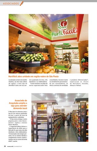 ASSOCIADOS
Hortifácil abre unidade em região nobre de São Paulo
Associado de
Araçatuba amplia a
loja para atender
demanda local
O Mercado D2 reformou toda a
loja de 350 metros quadrados
de área, a partir da troca de
equipamentos e gôndolas.
“A loja estava antiga e muito
pequena para o meu fatura-
mento”, explica o diretor
Dener Munhoz.
O supermercadista destaca a
importância da APAS para o
Mercado D2, que conta com dois
checkouts e oito colaboradores.
“A Associação está sempre pre-
sente, tira as minhas dúvidas e
complementa nossos conheci-
mentos com os cursos da Escola
APAS”, conclui.
Localizada no bairro do Jardim
Paulista, um dos mais nobres
da capital, a nova loja do
Hortifácil conta com 150 me-
tros quadrados de área, três
checkouts e 32 colaboradores.
“Como estamos cercados de
outros supermercados bem
consolidados, focamos muito
no atendimento personaliza-
do aos consumidores, na
oferta contínua de novidades
e produtos diferenciados”,
e x p l i c a r a m o s s ó c i o s
do Hor t ifáci l, Osva ldo,
Alencar e Nelson.
22 Acontece APAS | JULHO/AGOSTO 2017
 