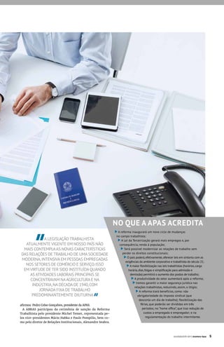 A LEGISLAÇÃO TRABALHISTA
ATUALMENTE VIGENTE EM NOSSO PAÍS NÃO
MAIS CONTEMPLAAS NOVAS CARACTERÍSTICAS
DAS RELAÇÕES DE TRABALHO DE UMA SOCIEDADE
MODERNA,INTENSIVA EM PESSOAS EMPREGADAS
NOS SETORES DE COMÉRCIO E SERVIÇO.ISSO
EM VIRTUDE DE TER SIDO INSTITUÍDA QUANDO
AS ATIVIDADES LABORAIS PRINCIPAIS SE
CONCENTRAVAM NAAGRICULTURA E NA
INDÚSTRIA,NA DÉCADA DE 1940,COM
JORNADA FIXA DE TRABALHO
PREDOMINANTEMENTE DIUTURNA
afirmou Pedro Celso Gonçalves, presidente da APAS.
A ABRAS participou da cerimônia de sanção da Reforma
Trabalhista pelo presidente Michel Temer, representada pe-
los vice-presidentes Mário Habka e Paulo Pompilio, bem co-
mo pelo diretor de Relações Institucionais, Alexandre Seabra.
NO QUE A APAS ACREDITA
A reforma inaugurará um novo ciclo de mudanças
no campo trabalhista;
A Lei da Terceirização gerará mais empregos e, por
consequência, renda à população;
Será possível modernizar as relações de trabalho sem
perder os direitos constitucionais;
O país poderá,efetivamente,oferecer leis em sintonia com as
exigências do ambiente corporativo e trabalhista do século 21;
A maior flexibilização nas leis trabalhistas (horários,carga
horária,dias,folgas e simplificação para admissão e
demissão) permitirá o aumento dos postos de trabalho;
A produtividade do setor aumentará após a reforma;
Iremos garantir a maior segurança jurídica nas
relações trabalhistas, reduzindo, assim, o litígio;
A reforma trará benefícios, como: não
obrigatoriedade do imposto sindical (que
desconta um dia de trabalho); flexibilização das
férias, que poderão ser divididas em três
períodos; no “home office”, que traz redução de
custos a empregado e empregador; e na
regulamentação do trabalho intermitente.
JULHO/AGOSTO 2017 | Acontece Apas 5
 