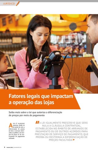 JURÍDICO
A
Lei nº 13.455/2017
autoriza, desde 26
de junho de 2017, a
diferenciação de preços
de bens e serviços ofere-
cidos ao público, em fun-
ção do prazo ou do ins-
trumento de pagamento
utilizado.
A LEI IGUALMENTE PRESCREVE QUE SERÁ
NULA A CLÁUSULA CONTRATUAL,
ESTABELECIDA NO ÂMBITO DE ARRANJOS DE
PAGAMENTO OU DE OUTROS ACORDOS PARA
PRESTAÇÃO DE SERVIÇO DE PAGAMENTO, QUE
PROÍBA OU RESTRINJA A DIFERENCIAÇÃO DE
PREÇOS FACULTADA
Fatores legais que impactam
a operação das lojas
Saiba mais sobre a lei que autoriza a diferenciação
de preços por meio de pagamento
6 Acontece APAS | JULHO/AGOSTO 2017
 