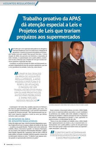 ASSUNTOS REGULATÓRIOS
Trabalho proativo da APAS
dá atenção especial a Leis e
Projetos de Leis que trariam
prejuízos aos supermercados
Nesse contexto, a Associação realizou, em 2016, o APAS Cidadã,
que reuniu os supermercadistas associados e os pré-candidatos
às prefeituras nas cidades onde estão sediadas as Regionais e
Distritais da entidade. O objetivo principal foi ouvir as propostas
dos políticos, independente do partido, e, claro, apresentar os
pleitos do setor e as dificuldades do dia a dia.
“Nunca vi em uma entidade um trabalho como o APAS Cidadã.
Não é apenas promover um evento e, sim, é construir todo o re-
lacionamento com o poder público, a partir de uma governança
forte. Esta ação trouxe e ainda trará muitos frutos aos supermer-
cados associados”, afirma Ely.
ÉGRATIFICANTEACOMPANHAR
ODESENVOLVIMENTODAENTIDADE
EDOSPROFISSIONAIS
V
ocê sabia que o seu supermercado poderia ser obrigado a
contratar bombeiros civis? Ou ainda teria a obrigação de
apresentar o histórico de preços de produtos em promo-
ção? Vender carne pré-moída? Nem pensar! Pois bem... A forte
atuação da APAS, em parceria com diretores e associados de
todo o Estado, e a aproximação com o poder público, resulta-
ram no veto a diversas Leis e Projetos de Leis que trariam inú-
meros prejuízos à operação das lojas.
A mudança no perfil de atuação da APAS está diretamente as-
sociada à implantação da área de assuntos regulatórios, que tem
o vice-presidente da entidade, Carlos Ely, como diretor.
A PARTIR DA CRIAÇÃO
DA ÁREA DE ASSUNTOS
REGULATÓRIOS, A APAS
MUDOU A POSTURA E O
PERFIL DE ATUAÇÃO,
E PASSOU DE UM
TRABALHO REATIVO PARA
UM OLHAR PROATIVO,DE
ANTECIPAR PROBLEMAS
E IMPACTOS AOS
NOSSOS NEGÓCIOS
A afirmação é de Carlos Ely, também executivo do Walmart.
Na visão do supermercadista, o poder público, por vezes, cria
Leis sem qualquer fundamentação, o que interfere diretamente
na gestão da iniciativa privada. “São regulamentações que po-
dem trazer impactos negativos e custos ao setor, que afetam,
inclusive, toda a sociedade”.
OS DESAFIOS DA ÁREA
DE ASSUNTOS REGULATÓRIOS
Carlos Ely explica que, hoje, a área de Assuntos Regulatórios moni-
tora Projetos de Lei nas 37 maiores cidades do Estado de São Paulo
– na prática, um grande desafio. “Nenhum outro setor realiza este
trabalho, afinal, a burocracia é grande e as Câmaras Municipais,
em sua maioria, têm sistemas informatizados defasados”, explica.
Outro desafio, segundo Ely, é aproximar cada vez mais a APAS do
poder público, tornando a entidade referência quando o assunto são
as informações relativas ao setor. “O objetivo é que sejamos ouvi-
dos quando os supermercados estiverem em pauta.”
O ENTÃO CANDIDATO JOÃO DORIA PARTICIPOU DO PROJETO APAS CIDADÃ
8 Acontece APAS | JULHO/AGOSTO 2017
 