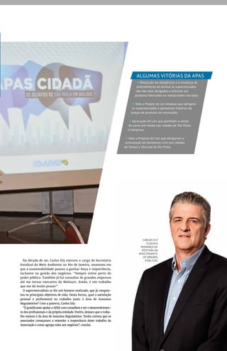 Na década de 90, Carlos Ely exerceu o cargo de Secretário
Estadual do Meio Ambiente no Rio de Janeiro, momento em
que a sustentabilidade passou a ganhar força e importância,
inclusive na gestão dos negócios. “Sempre estive perto do
poder público. Também já fui consultor de grandes empresas
até me tornar executivo do Walmart. Então, é um trabalho
que me dá muito prazer”.
O supermercadista se diz um homem realizado, que já conquis-
tou os principais objetivos de vida. Desta forma, qual a satisfação
pessoal e profissional no trabalho junto à área de Assuntos
Regulatórios? Com a palavra, Carlos Ely:
“É gratificante ajudar a APAS com conselhos e ver o desenvolvimen-
to dos profissionais e da própria entidade. Porém, destaco que o traba-
lho mesmo é da área de Assuntos Regulatórios. Tenho certeza que os
associados começaram a entender a importância deste trabalho da
Associação e como agrega valor aos negócios”, conclui.
CARLOS ELY
ELOGIA A
MUDANÇA DE
POSTURA DA
APAS PERANTE
OS ÓRGÃOS
PÚBLICOS
Resolução de alergênicos e a mudança de
entendimento da Anvisa: os supermercados
não são mais obrigados a informar em
produtos fabricados ou manipulados nas lojas;
Veto a Projeto de Lei estadual que obrigaria
os supermercados a apresentar histórico de
preços de produtos em promoção;
Aprovação de Leis que permitem a venda
de carne pré-moída nas cidades de São Paulo
e Campinas;
Veto a Projetos de Leis que obrigariam a
contratação de bombeiros civis nas cidades
de Santos e São José do Rio Preto.
ALGUMAS VITÓRIAS DA APAS
 