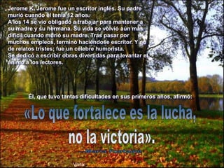 Jerome K. Jerome fue un escritor inglés. Su padre 
murió cuando él tenía 12 años. 
A los 14 se vio obligado a trabajar para mantener a 
su madre y su hermana. Su vida se volvió aún más 
difícil cuando murió su madre. Tras pasar por 
muchos empleos, terminó haciéndose escritor. Y no 
de relatos tristes; fue un célebre humorista. 
Se dedicó a escribir obras divertidas para levantar el 
ánimo a los lectores. 
Él, que tuvo tantas dificultades en sus primeros años, afirmó: 
Visita: www.RenuevoDePlenitud.com 
 