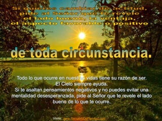 Todo lo que ocurre en nuestras vidas tiene su razón de ser. 
El Cielo siempre ayuda. 
Si te asaltan pensamientos negativos y no puedes evitar una 
mentalidad desesperanzada, pide al Señor que te revele el lado 
bueno de lo que te ocurre. 
Visita: www.RenuevoDePlenitud.com 
 