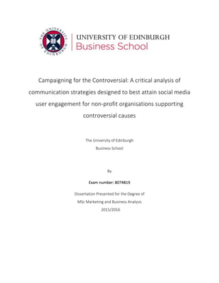 !
Campaigning!for!the!Controversial:!A!critical!analysis!of!
communication!strategies!designed!to!best!attain!social!media!
user!engagement!for!non9profit!organisations!supporting!
controversial!causes!
!
The!University!of!Edinburgh! !
Business!School! !
!
By! !
Exam!number:!B074819! !
Dissertation!Presented!for!the!Degree!of! !
MSc!Marketing!and!Business!Analysis!
! 2015/2016! !
 