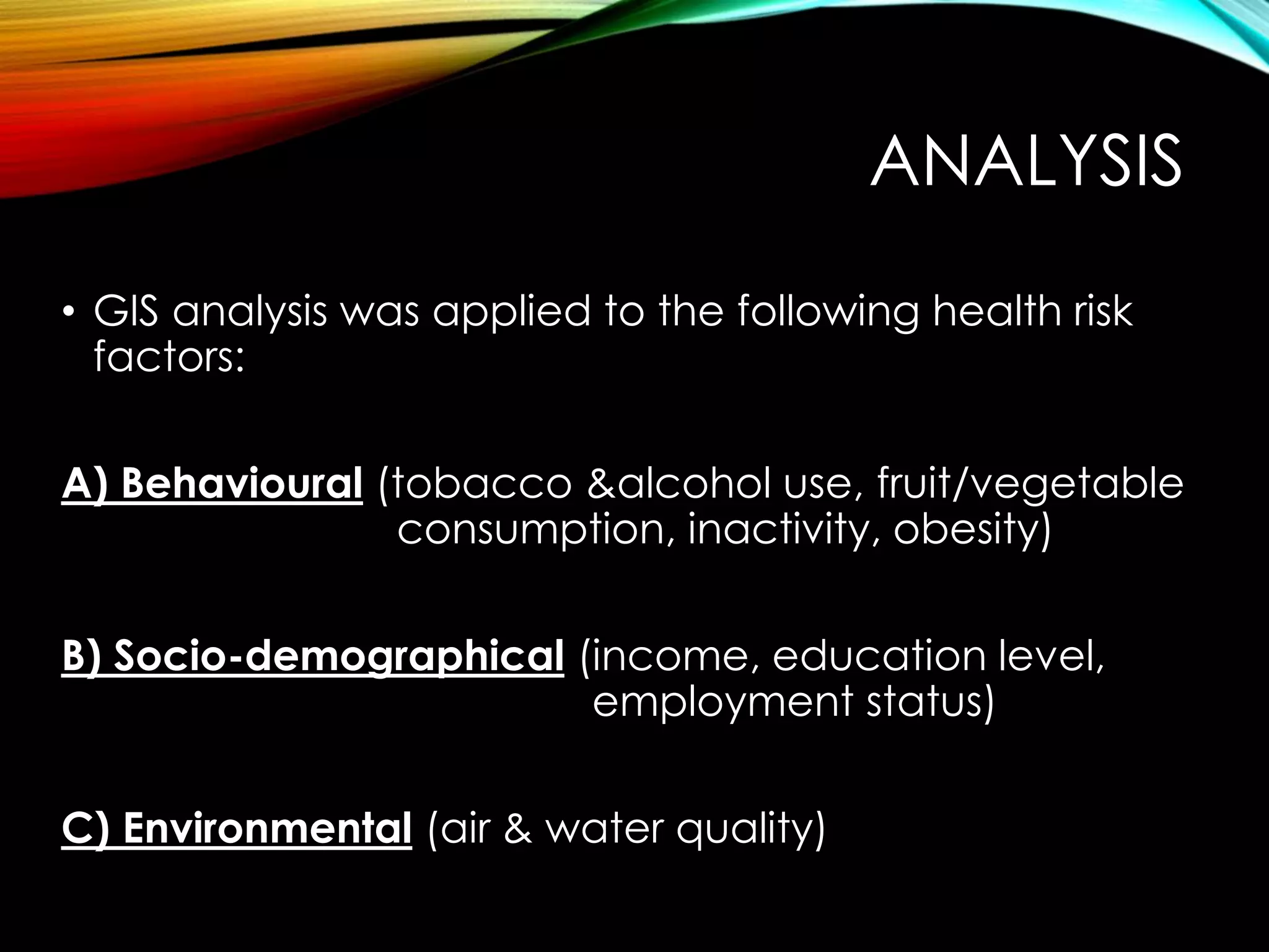 ANALYSIS
• GIS analysis was applied to the following health risk
factors:
A) Behavioural (tobacco &alcohol use, fruit/vegetable
consumption, inactivity, obesity)
B) Socio-demographical (income, education level,
employment status)
C) Environmental (air & water quality)
 