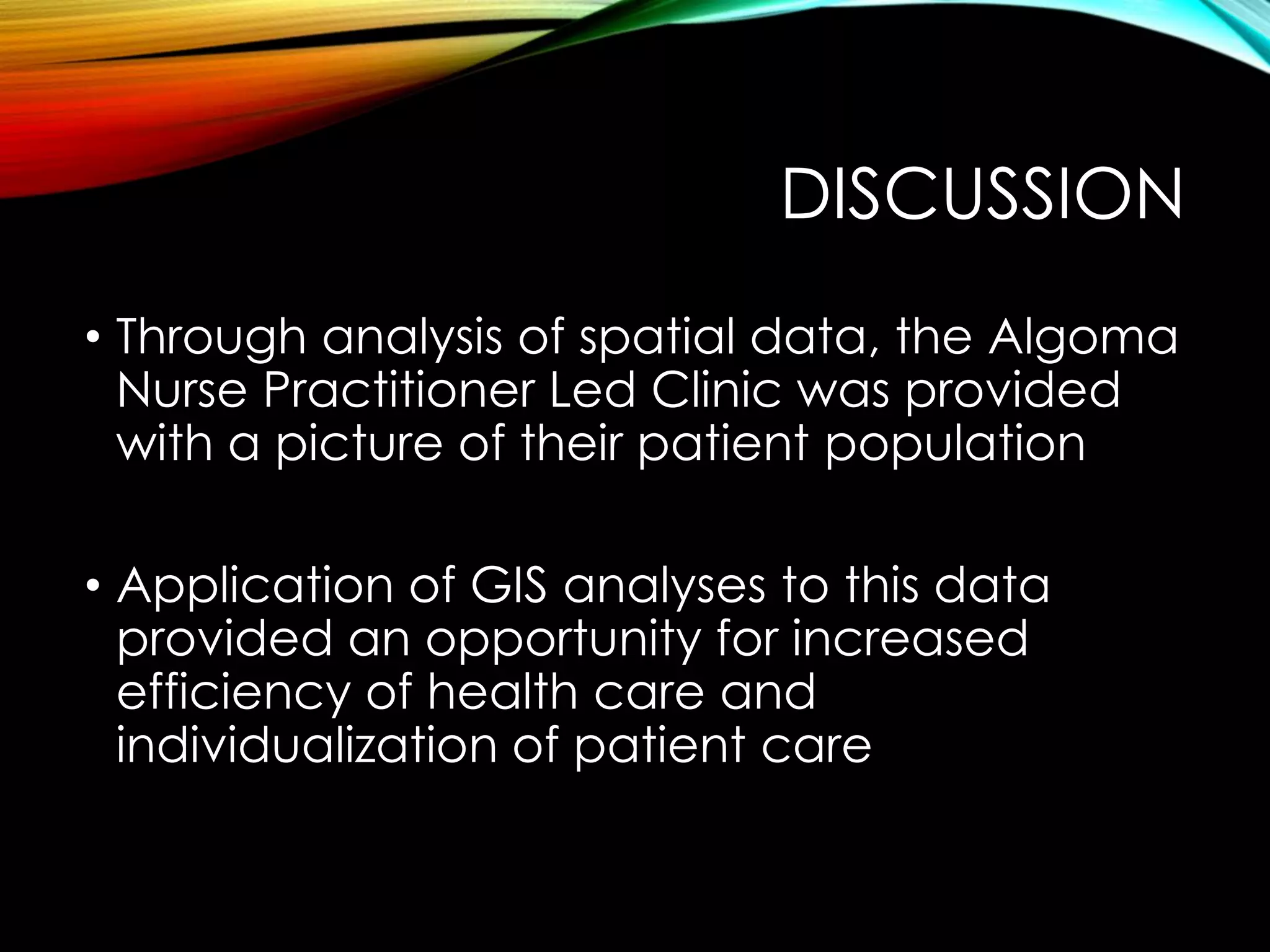 DISCUSSION
• Through analysis of spatial data, the Algoma
Nurse Practitioner Led Clinic was provided
with a picture of their patient population
• Application of GIS analyses to this data
provided an opportunity for increased
efficiency of health care and
individualization of patient care
 